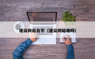 怀化建设网站自学（建设网站难吗）
