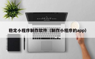 怀化稳定小程序制作软件（制作小程序的app）