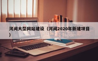 怀化河间大型网站建设（河间2020年新建项目）