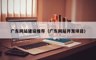 怀化广东网站建设推荐（广东网站开发项目）