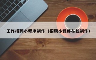 怀化工作招聘小程序制作（招聘小程序在线制作）