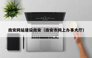怀化南安网站建设南安（南安市网上办事大厅）