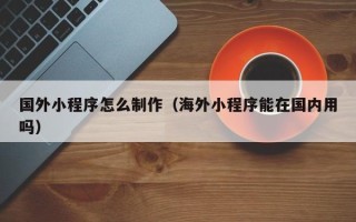 怀化国外小程序怎么制作（海外小程序能在国内用吗）