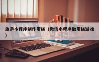 怀化旅游小程序制作蛋糕（微信小程序做蛋糕游戏）
